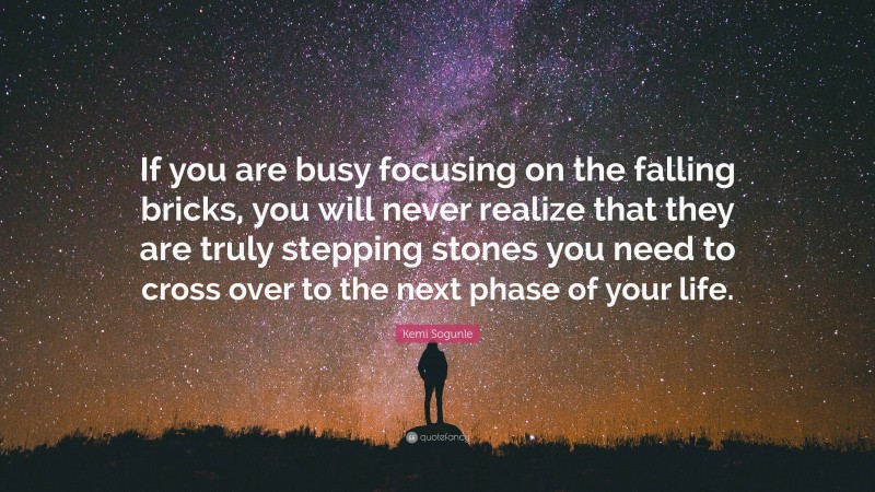 Kemi Sogunle Quote: “If you are busy focusing on the falling bricks, you will never realize that they are truly stepping stones you need to cross over to the next phase of your life.”