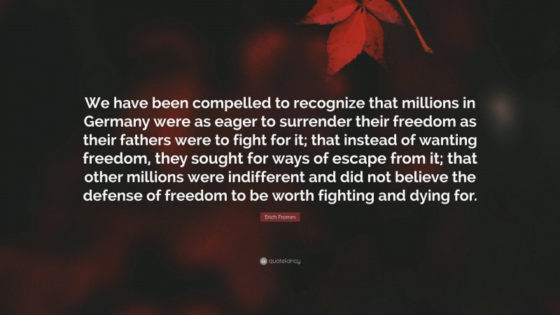 Erich Fromm Quote: “We have been compelled to recognize that millions in Germany were as eager to surrender their freedom as their fathers were to fight for it; that instead of wanting freedom, they sought for ways of escape from it; that other millions were indifferent and did not believe the defense of freedom to be worth fighting and dying for.”