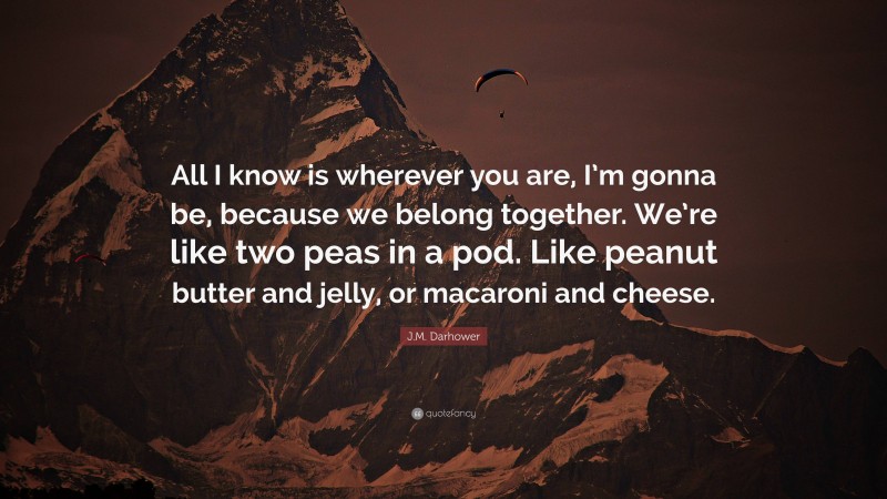 J.M. Darhower Quote: “All I know is wherever you are, I’m gonna be, because we belong together. We’re like two peas in a pod. Like peanut butter and jelly, or macaroni and cheese.”