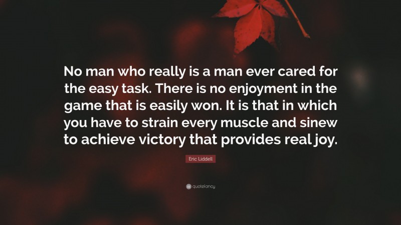 Eric Liddell Quote: “No man who really is a man ever cared for the easy task. There is no enjoyment in the game that is easily won. It is that in which you have to strain every muscle and sinew to achieve victory that provides real joy.”