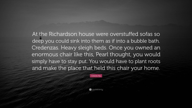 Celeste Ng Quote: “At the Richardson house were overstuffed sofas so deep you could sink into them as if into a bubble bath. Credenzas. Heavy sleigh beds. Once you owned an enormous chair like this, Pearl thought, you would simply have to stay put. You would have to plant roots and make the place that held this chair your home.”