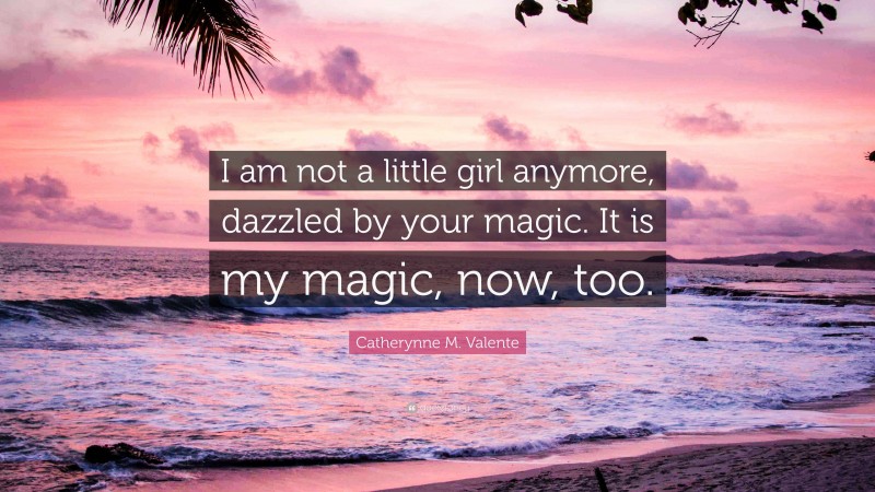 Catherynne M. Valente Quote: “I am not a little girl anymore, dazzled by your magic. It is my magic, now, too.”