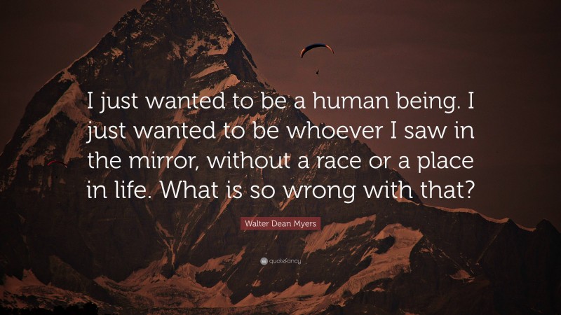Walter Dean Myers Quote: “I just wanted to be a human being. I just wanted to be whoever I saw in the mirror, without a race or a place in life. What is so wrong with that?”