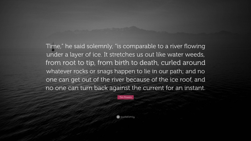 Tim Powers Quote: “Time,” he said solemnly, “is comparable to a river flowing under a layer of ice. It stretches us out like water weeds, from root to tip, from birth to death, curled around whatever rocks or snags happen to lie in our path; and no one can get out of the river because of the ice roof, and no one can turn back against the current for an instant.”