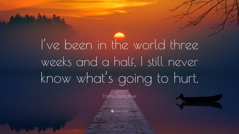 Emma Donoghue Quote: “I’ve been in the world three weeks and a half, I still never know what’s going to hurt.”