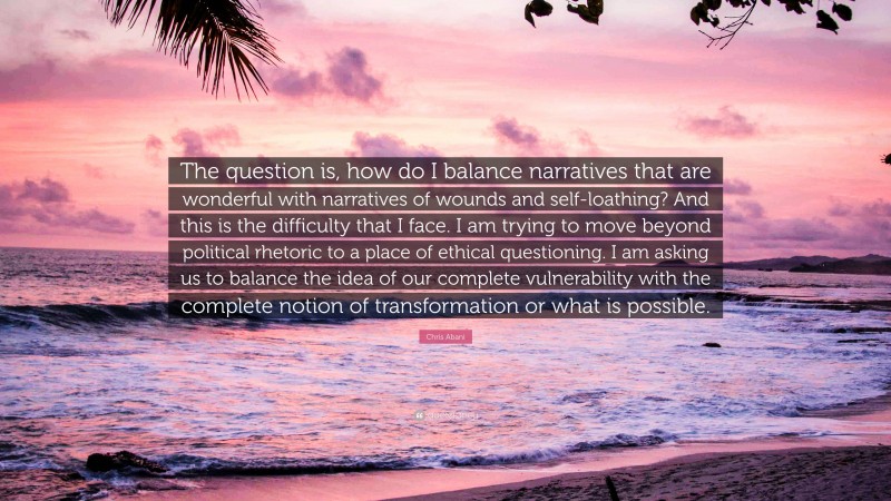 Chris Abani Quote: “The question is, how do I balance narratives that are wonderful with narratives of wounds and self-loathing? And this is the difficulty that I face. I am trying to move beyond political rhetoric to a place of ethical questioning. I am asking us to balance the idea of our complete vulnerability with the complete notion of transformation or what is possible.”