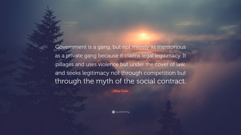 Jeffrey Tucker Quote: “Government is a gang, but not merely as meritorious as a private gang because it claims legal legitimacy. It pillages and uses violence but under the cover of law, and seeks legitimacy not through competition but through the myth of the social contract.”