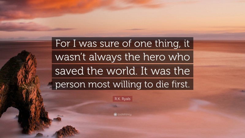 R.K. Ryals Quote: “For I was sure of one thing, it wasn’t always the hero who saved the world. It was the person most willing to die first.”