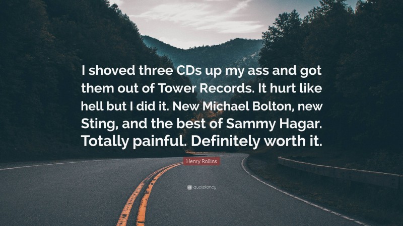 Henry Rollins Quote: “I shoved three CDs up my ass and got them out of Tower Records. It hurt like hell but I did it. New Michael Bolton, new Sting, and the best of Sammy Hagar. Totally painful. Definitely worth it.”