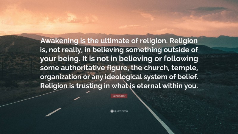 Banani Ray Quote: “Awakening is the ultimate of religion. Religion is, not really, in believing something outside of your being. It is not in believing or following some authoritative figure, the church, temple, organization or any ideological system of belief. Religion is trusting in what is eternal within you.”