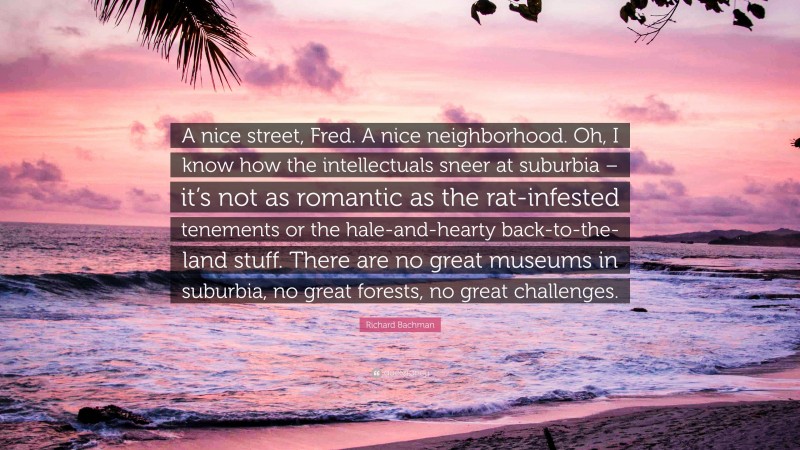 Richard Bachman Quote: “A nice street, Fred. A nice neighborhood. Oh, I know how the intellectuals sneer at suburbia – it’s not as romantic as the rat-infested tenements or the hale-and-hearty back-to-the-land stuff. There are no great museums in suburbia, no great forests, no great challenges.”