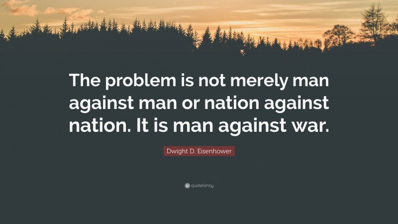 Dwight D. Eisenhower Quote: “The problem is not merely man against man or nation against nation. It is man against war.”