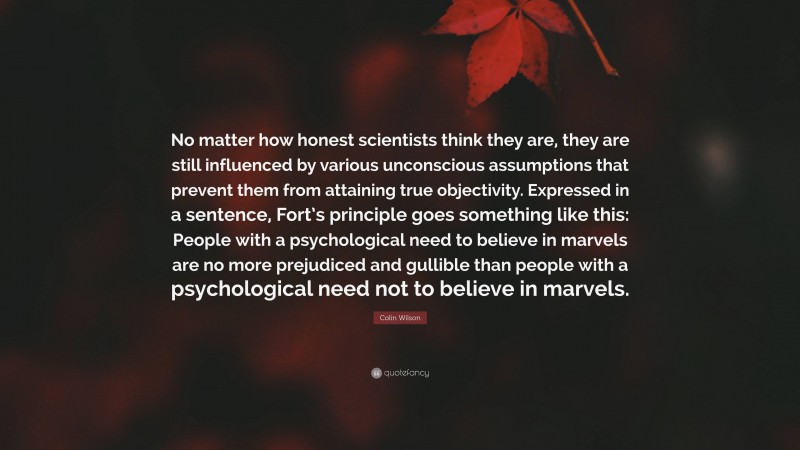 Colin Wilson Quote: “No matter how honest scientists think they are, they are still influenced by various unconscious assumptions that prevent them from attaining true objectivity. Expressed in a sentence, Fort’s principle goes something like this: People with a psychological need to believe in marvels are no more prejudiced and gullible than people with a psychological need not to believe in marvels.”