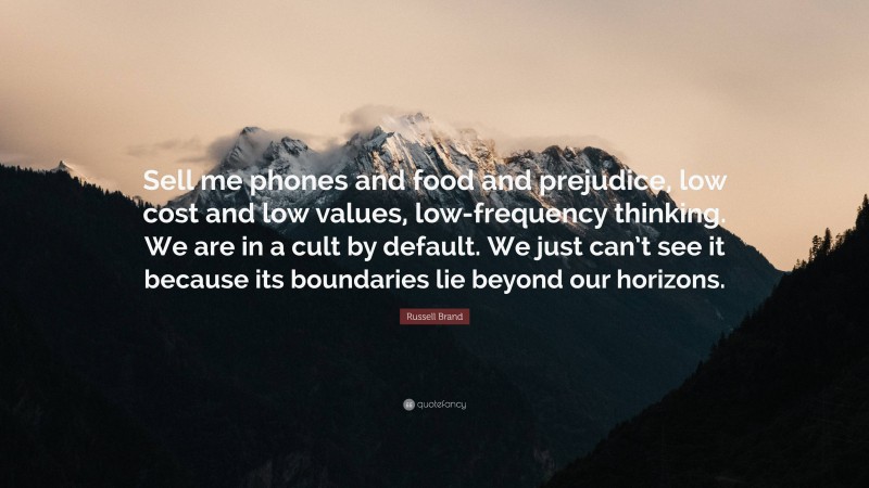 Russell Brand Quote: “Sell me phones and food and prejudice, low cost and low values, low-frequency thinking. We are in a cult by default. We just can’t see it because its boundaries lie beyond our horizons.”