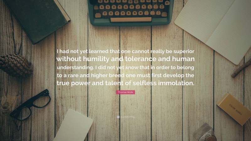 Thomas Wolfe Quote: “I had not yet learned that one cannot really be superior without humility and tolerance and human understanding. I did not yet know that in order to belong to a rare and higher breed one must first develop the true power and talent of selfless immolation.”