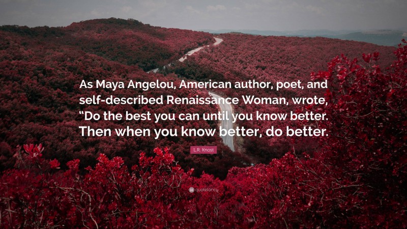 L.R. Knost Quote: “As Maya Angelou, American author, poet, and self-described Renaissance Woman, wrote, “Do the best you can until you know better. Then when you know better, do better.”