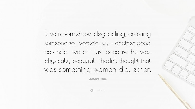 Charlaine Harris Quote: “It was somehow degrading, craving someone so... voraciously – another good calendar word – just because he was physically beautiful. I hadn’t thought that was something women did, either.”