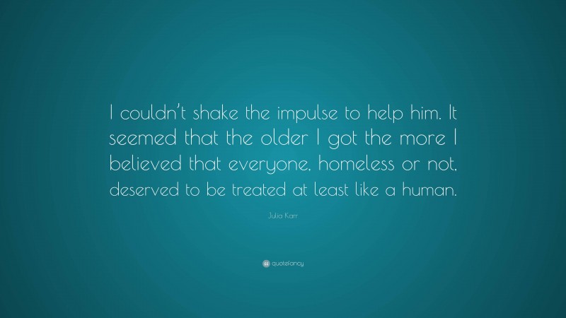 Julia Karr Quote: “I couldn’t shake the impulse to help him. It seemed that the older I got the more I believed that everyone, homeless or not, deserved to be treated at least like a human.”
