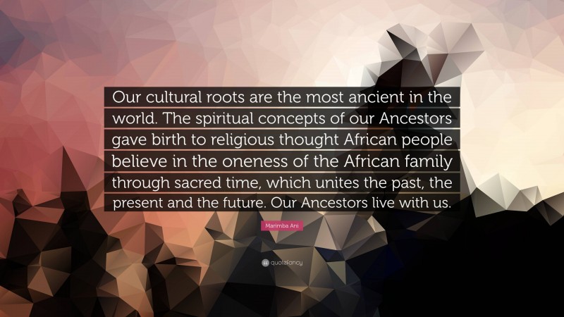 Marimba Ani Quote: “Our cultural roots are the most ancient in the world. The spiritual concepts of our Ancestors gave birth to religious thought African people believe in the oneness of the African family through sacred time, which unites the past, the present and the future. Our Ancestors live with us.”