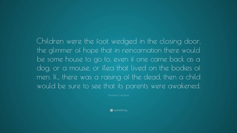 Abraham Verghese Quote: “Children were the foot wedged in the closing door, the glimmer of hope that in reincarnation there would be some house to go to, even if one came back as a dog, or a mouse, or flea that lived on the bodies of men. If... there was a raising of the dead, then a child would be sure to see that its parents were awakened.”