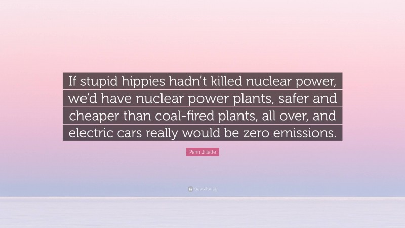 Penn Jillette Quote: “If stupid hippies hadn’t killed nuclear power, we’d have nuclear power plants, safer and cheaper than coal-fired plants, all over, and electric cars really would be zero emissions.”