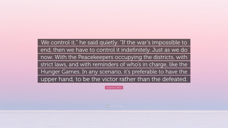 Suzanne Collins Quote: “We control it,” he said quietly. “If the war’s impossible to end, then we have to control it indefinitely. Just as we do now. With the Peacekeepers occupying the districts, with strict laws, and with reminders of who’s in charge, like the Hunger Games. In any scenario, it’s preferable to have the upper hand, to be the victor rather than the defeated.”