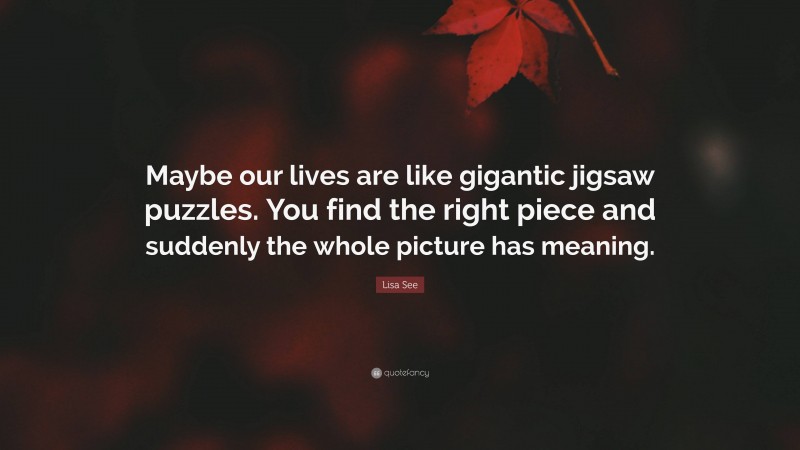 Lisa See Quote: “Maybe our lives are like gigantic jigsaw puzzles. You find the right piece and suddenly the whole picture has meaning.”