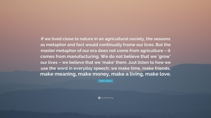 Parker J. Palmer Quote: “If we lived close to nature in an agricultural society, the seasons as metaphor and fact would continually frame our lives. But the master metaphor of our era does not come from agriculture – it comes from manufacturing. We do not believe that we ‘grow’ our lives – we believe that we ‘make’ them. Just listen to how we use the word in everyday speech: we make time, make friends, make meaning, make money, make a living, make love.”