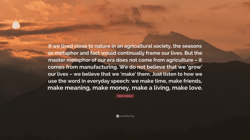 Parker J. Palmer Quote: “If we lived close to nature in an agricultural society, the seasons as metaphor and fact would continually frame our lives. But the master metaphor of our era does not come from agriculture – it comes from manufacturing. We do not believe that we ‘grow’ our lives – we believe that we ‘make’ them. Just listen to how we use the word in everyday speech: we make time, make friends, make meaning, make money, make a living, make love.”