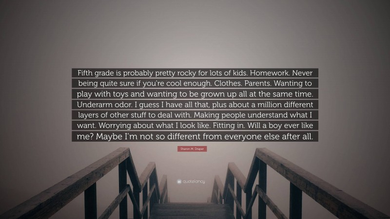 Sharon M. Draper Quote: “Fifth grade is probably pretty rocky for lots of kids. Homework. Never being quite sure if you’re cool enough. Clothes. Parents. Wanting to play with toys and wanting to be grown up all at the same time. Underarm odor. I guess I have all that, plus about a million different layers of other stuff to deal with. Making people understand what I want. Worrying about what I look like. Fitting in. Will a boy ever like me? Maybe I’m not so different from everyone else after all.”