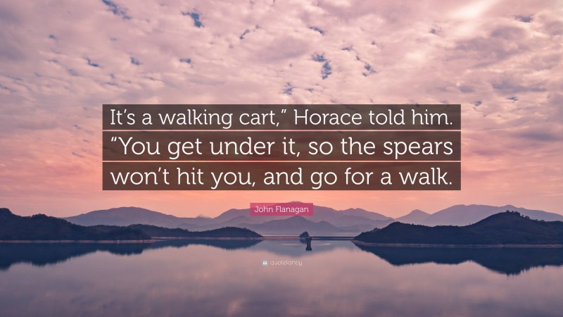 John Flanagan Quote: “It’s a walking cart,” Horace told him. “You get under it, so the spears won’t hit you, and go for a walk.”