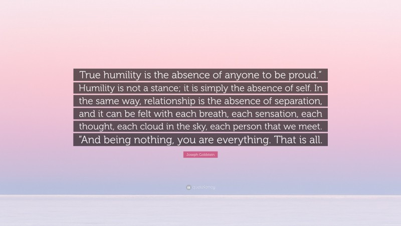 Joseph Goldstein Quote: “True humility is the absence of anyone to be proud.” Humility is not a stance; it is simply the absence of self. In the same way, relationship is the absence of separation, and it can be felt with each breath, each sensation, each thought, each cloud in the sky, each person that we meet. “And being nothing, you are everything. That is all.”