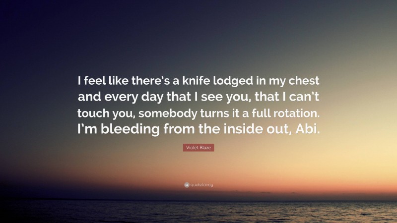 Violet Blaze Quote: “I feel like there’s a knife lodged in my chest and every day that I see you, that I can’t touch you, somebody turns it a full rotation. I’m bleeding from the inside out, Abi.”