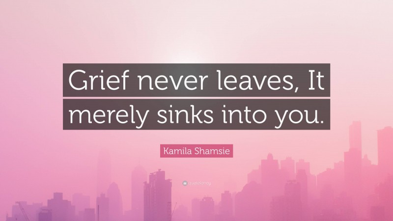 Kamila Shamsie Quote: “Grief never leaves, It merely sinks into you.”