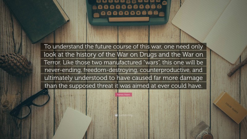 Ramez Naam Quote: “To understand the future course of this war, one need only look at the history of the War on Drugs and the War on Terror. Like those two manufactured “wars”, this one will be never-ending, freedom-destroying, counterproductive, and ultimately understood to have caused far more damage than the supposed threat it was aimed at ever could have.”