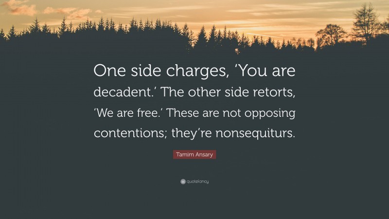 Tamim Ansary Quote: “One side charges, ‘You are decadent.’ The other side retorts, ‘We are free.’ These are not opposing contentions; they’re nonsequiturs.”