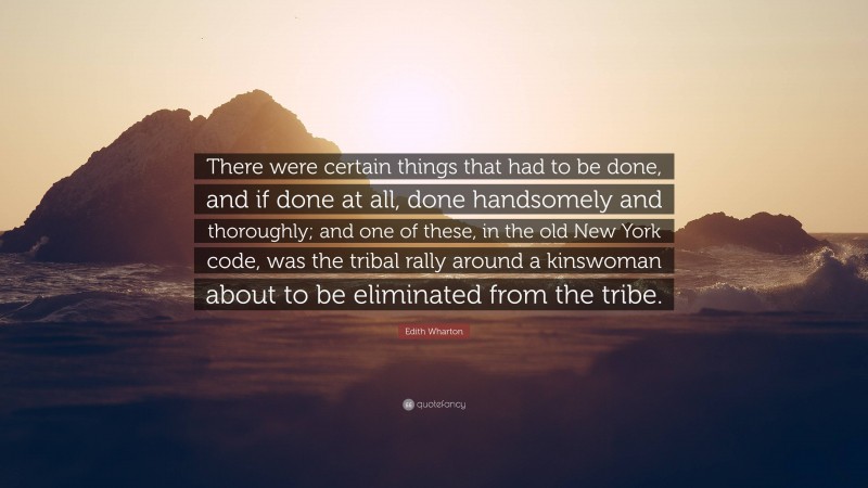 Edith Wharton Quote: “There were certain things that had to be done, and if done at all, done handsomely and thoroughly; and one of these, in the old New York code, was the tribal rally around a kinswoman about to be eliminated from the tribe.”