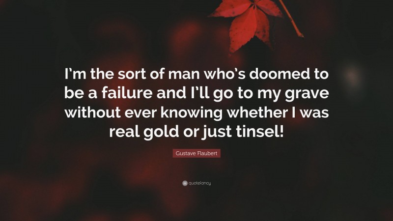 Gustave Flaubert Quote: “I’m the sort of man who’s doomed to be a failure and I’ll go to my grave without ever knowing whether I was real gold or just tinsel!”