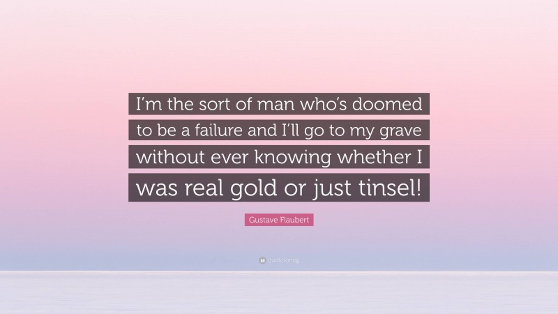 Gustave Flaubert Quote: “I’m the sort of man who’s doomed to be a failure and I’ll go to my grave without ever knowing whether I was real gold or just tinsel!”
