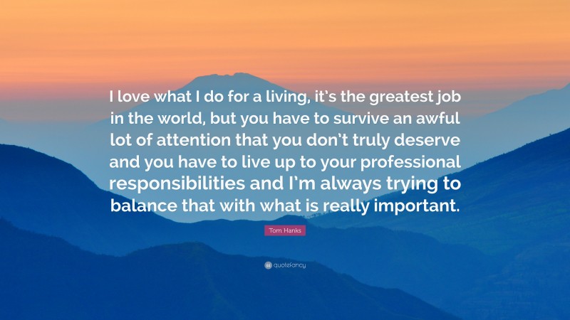 Tom Hanks Quote: “I love what I do for a living, it’s the greatest job in the world, but you have to survive an awful lot of attention that you don’t truly deserve and you have to live up to your professional responsibilities and I’m always trying to balance that with what is really important.”