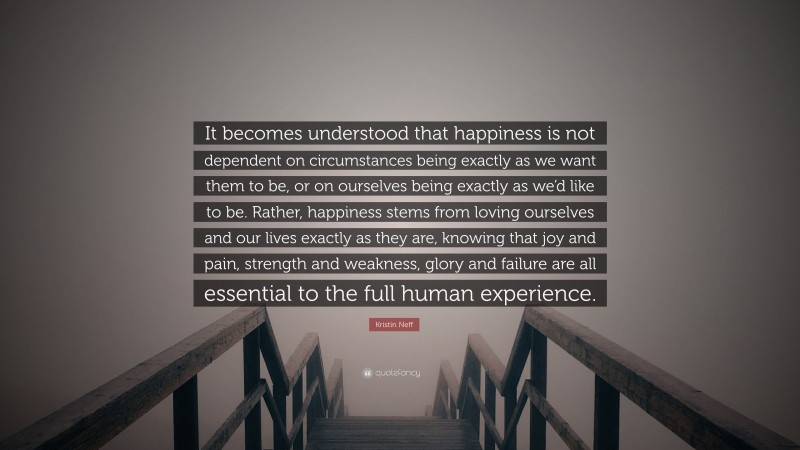 Kristin Neff Quote: “It becomes understood that happiness is not dependent on circumstances being exactly as we want them to be, or on ourselves being exactly as we’d like to be. Rather, happiness stems from loving ourselves and our lives exactly as they are, knowing that joy and pain, strength and weakness, glory and failure are all essential to the full human experience.”