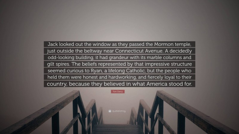 Tom Clancy Quote: “Jack looked out the window as they passed the Mormon temple, just outside the beltway near Connecticut Avenue. A decidedly odd-looking building, it had grandeur with its marble columns and gilt spires. The beliefs represented by that impressive structure seemed curious to Ryan, a lifelong Catholic, but the people who held them were honest and hardworking, and fiercely loyal to their country, because they believed in what America stood for.”