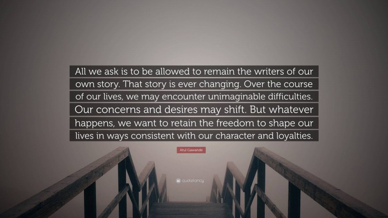 Atul Gawande Quote: “All we ask is to be allowed to remain the writers of our own story. That story is ever changing. Over the course of our lives, we may encounter unimaginable difficulties. Our concerns and desires may shift. But whatever happens, we want to retain the freedom to shape our lives in ways consistent with our character and loyalties.”