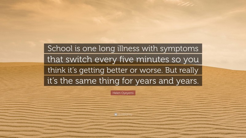 Helen Oyeyemi Quote: “School is one long illness with symptoms that switch every five minutes so you think it’s getting better or worse. But really it’s the same thing for years and years.”