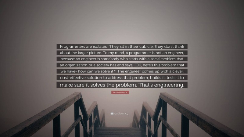 Philip Greenspun Quote: “Programmers are isolated. They sit in their cubicle; they don’t think about the larger picture. To my mind, a programmer is not an engineer, because an engineer is somebody who starts with a social problem that an organization or a society has and says, “OK, here’s this problem that we have- how can we solve it?” The engineer comes up with a clever, cost-effective solution to address that problem, builds it, tests it to make sure it solves the problem. That’s engineering.”