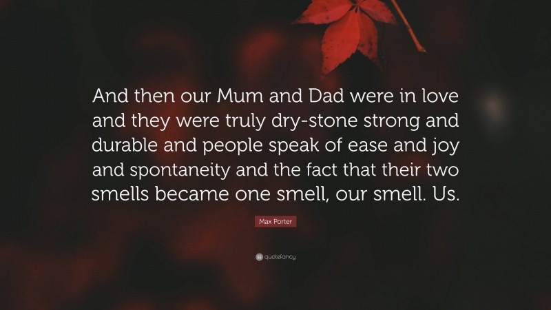 Max Porter Quote: “And then our Mum and Dad were in love and they were truly dry-stone strong and durable and people speak of ease and joy and spontaneity and the fact that their two smells became one smell, our smell. Us.”