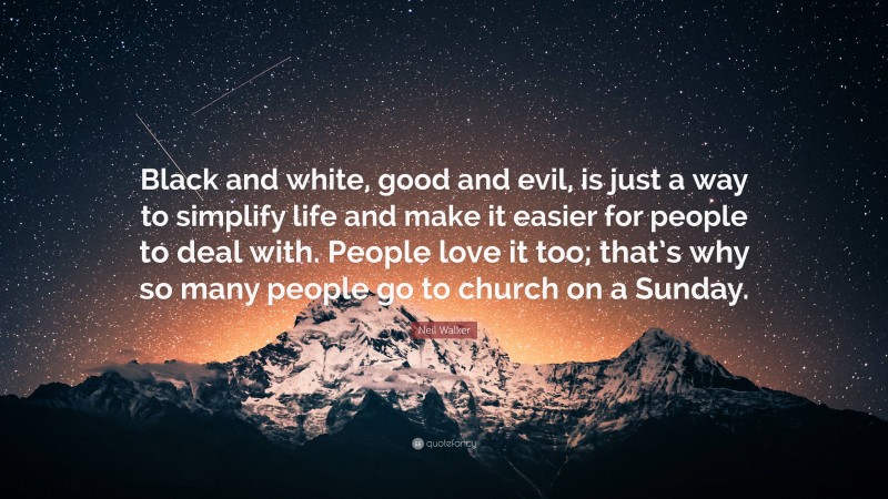 Neil Walker Quote: “Black and white, good and evil, is just a way to simplify life and make it easier for people to deal with. People love it too; that’s why so many people go to church on a Sunday.”