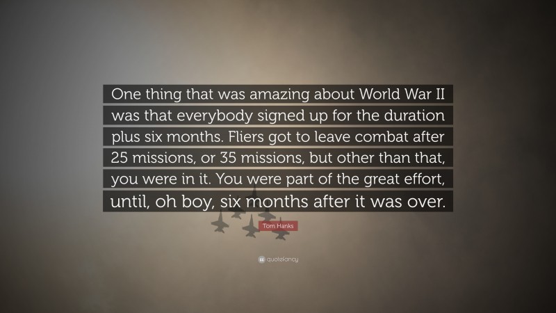 Tom Hanks Quote: “One thing that was amazing about World War II was that everybody signed up for the duration plus six months. Fliers got to leave combat after 25 missions, or 35 missions, but other than that, you were in it. You were part of the great effort, until, oh boy, six months after it was over.”