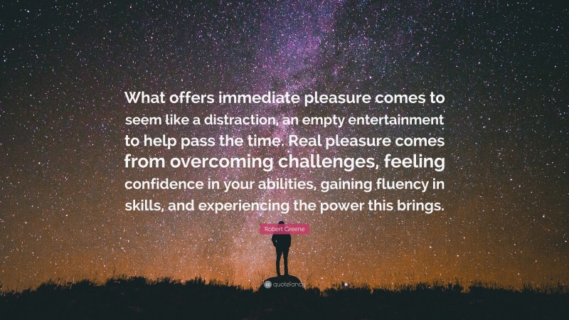Robert Greene Quote: “What offers immediate pleasure comes to seem like a distraction, an empty entertainment to help pass the time. Real pleasure comes from overcoming challenges, feeling confidence in your abilities, gaining fluency in skills, and experiencing the power this brings.”