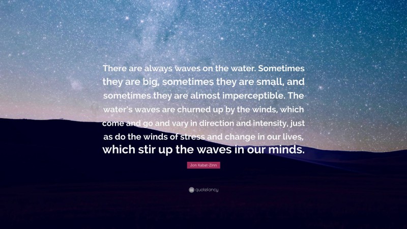 Jon Kabat-Zinn Quote: “There are always waves on the water. Sometimes they are big, sometimes they are small, and sometimes they are almost imperceptible. The water’s waves are churned up by the winds, which come and go and vary in direction and intensity, just as do the winds of stress and change in our lives, which stir up the waves in our minds.”